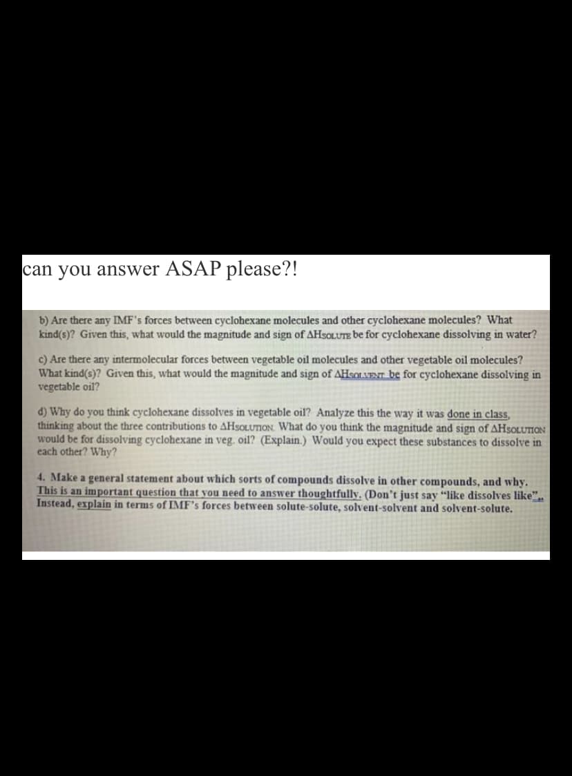 can you answer ASAP please?!
b) Are there any IMF's forces between cyclohexane molecules and other cyclohexane molecules? What
kind(s)? Given this, what would the magnitude and sign of AHSOLUTE be for cyclohexane dissolving in water?
c) Are there any intermolecular forces between vegetable oil molecules and other vegetable oil molecules?
What kind(s)? Given this, what would the magnitude and sign of AHSOLVENT be for cyclohexane dissolving in
vegetable oil?
d) Why do you think cyclohexane dissolves in vegetable oil? Analyze this the way it was done in class,
thinking about the three contributions to AHSOLUTION. What do you think the magnitude and sign of AHSOLUTION
would be for dissolving cyclohexane in veg. oil? (Explain.) Would you expect these substances to dissolve in
each other? Why?
4. Make a general statement about which sorts of compounds dissolve in other compounds, and why.
This is an important question that you need to answer thoughtfully. (Don't just say "like dissolves like",.
Instead, explain in terms of IMF's forces between solute-solute, solvent-solvent and solvent-solute.
