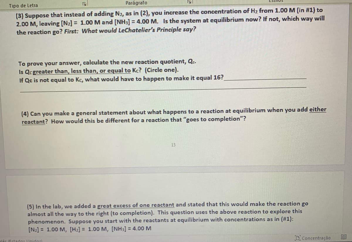 ESLITOS
Parágrafo
Tipo de Letra
(3) Suppose that instead of adding N2, as in (2), you increase the concentration of H2 from 1.00 M (in #1) to
2.00 M, leaving [N2] = 1.00 M and [NH3] = 4.00 M. Is the system at equilibrium now? If not, which way will
the reaction go? First: What would LeChatelier's Principle say?
To prove your answer, calculate the new reaction quotient, Qc.
Is Qcgreater than, less than, or equal to Kc? (Circle one).
If Qc is not equal to Kc, what would have to happen to make it equal 16?
(4) Can you make a general statement about what happens to a reaction at equilibrium when you add either
reactant? How would this be different for a reaction that "goes to completion"?
13
(5) In the lab, we added a great excess of one reactant and stated that this would make the reaction go
almost all the way to the right (to completion). This question uses the above reaction to explore this
phenomenon. Suppose you start with the reactants at equilibrium with concentrations as in (#1):
[N2] = 1.00 M, [H2] = 1.00 M, [NH3] = 4.00M
DConcentração
idos)
