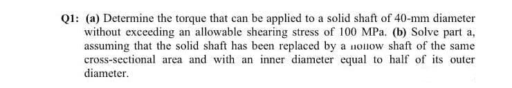 QI: (a) Determine the torque that can be applied to a solid shaft of 40-mm diameter
without exceeding an allowable shearing stress of 100 MPa. (b) Solve part a,
assuming that the solid shaft has been replaced by a noliow shaft of the same
cross-sectional area and with an inner diameter equal to half of its outer
diameter.
