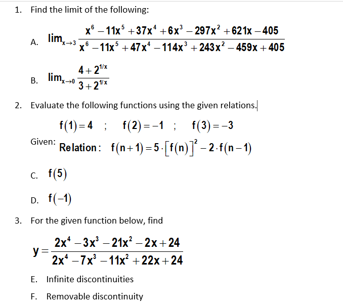 1. Find the limit of the following:
х* — 11x5 + 37x* +6х3 — 297x? + 621х — 405
-
lim,-3
А.
x→3
x° — 11х5 + 47х* — 114х3 + 243 х2 -459х +405
4+ 2x
B. lim,20
lim, 0
3+2"x
2. Evaluate the following functions using the given relations.
f(1) = 4 ;
f(2) = -1 ;
f(3) = -3
Given:
Relation: f(n+1) =5-[f(n)]´ – 2-f(n– 1)
с. f(5)
D. f(-1)
3. For the given function below, find
2x* - 3x — 21х? - 2х + 24
y :
2x* —7х3 —11х? + 22х + 24
E. Infinite discontinuities
F. Removable discontinuity
