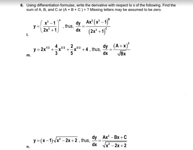 6. Using differentiation formulas, write the derivative with respect to x of the following. Find the
sum of A, B, and C or (A + B + C) = ? Missing letters may be assumed to be zero.
x' -1
y =
2x +1
dy
thus,
dx
Ax* (x' -1)"
+1)°
(2x³
I.
dy_ (A+x)?
VBx
4
2.
+x12 +4 , thus,
3
5/2
y = 2x"2 +
5
dx
m.
dy Ax? – Bx +C
y = (x-1)Vx? – 2x +2 , thus,
dx
Vx? - 2х + 2
n.
