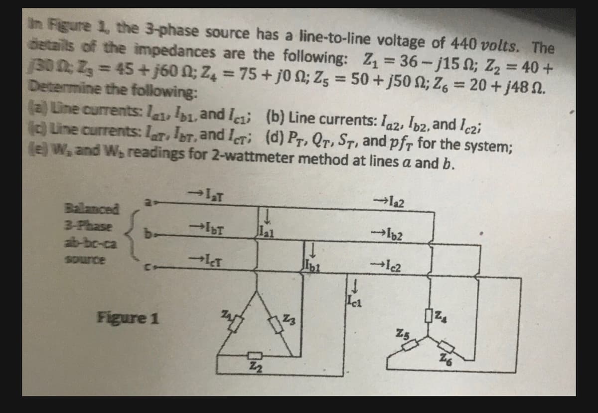 In Figure 1, the 3-phase source has a line-to-line voltage of 440 volts. The
details of the impedances are the following: Z₁ = 36-j15; Z₂ = 40 +
130 0; Z₂ = 45+j600; Z4 = 75 + j0; Z5 = 50+j50 ; Z6 = 20+ j48.
Determine the following:
(a) Line currents: labi, and I
(c) Line currents: lar Ibr, and ICT;
(b) Line currents: Iaz, Ibz, and Iczi
(d) PT, QT, ST, and pfr for the system;
(e) W, and W, readings for 2-wattmeter method at lines a and b.
Balanced
3-Phase
ab-bc-ca
source
CH
Figure 1
→laT
-Ibr
-ICT
1
lal
²3
1
Ibl
1
Ici
→la2
lb2
→1c2
25
1²₂
OND