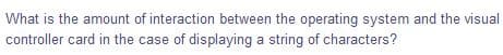 What is the amount of interaction between the operating system and the visual
controller card in the case of displaying a string of characters?
