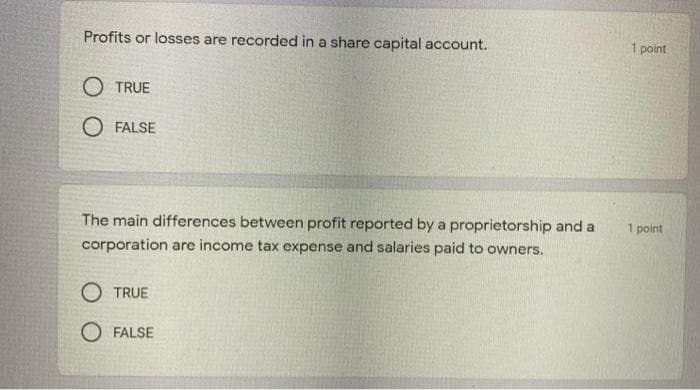 Profits or losses are recorded in a share capital account.
1 point
O TRUE
O FALSE
The main differences between profit reported by a proprietorship and a
1 point
corporation are income tax expense and salaries paid to owners.
O TRUE
O FALSE
