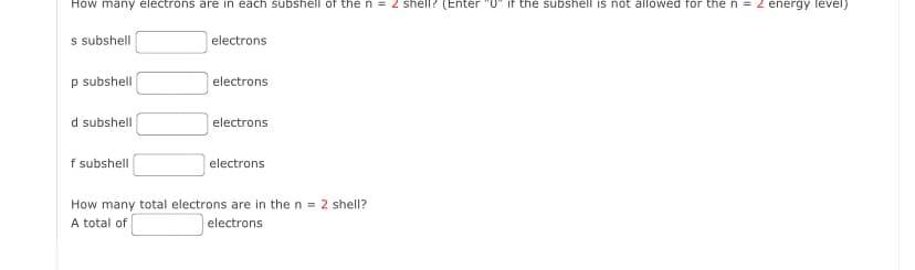 How many electrons are in each subshell of the n = 2 shell? (Enter "0" if the subshell is not allowed for the n = 2 energy level)
s subshell
p subshell
d subshell
f subshell
electrons
electrons
electrons
electrons
How many total electrons are in the n = 2 shell?
A total of
electrons