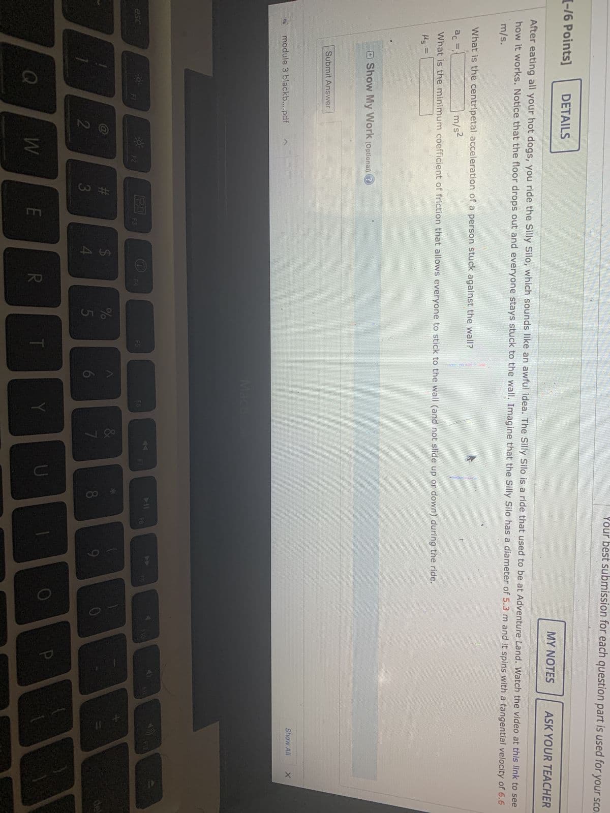 Your best submission for each question part is used for your sco
[-/6 Points]
DETAILS
MY NOTES
ASK YOUR TEACHER
After eating all your hot dogs, you ride the Silly Silo, which sounds like an awful idea. The Silly Silo is a ride that used to be at Adventure Land. Watch the video at this link to see
how it works. Notice that the floor drops out and everyone stays stuck to the wall. Imagine that the Silly Silo has a diameter of 5.3 m and it spins with a tangential velocity of 6.6
m/s.
What is the centripetal acceleration of a person stuck against the wall?
ac F.1
m/s2
What is the minimum coefficient of friction that allows everyone to stick to the wall (and not slide up or down) during the ride.
Ms =
Show My Work (Optional) ?
Submit Answer
Show All
X
module 3 blackb....pdf
MacBook
F6
FI
esc
Q
2
30
F2
W
#3
80
F3
E
$
4
F4
R
25
%
T
A
Y
&
7
U
F8
9
O