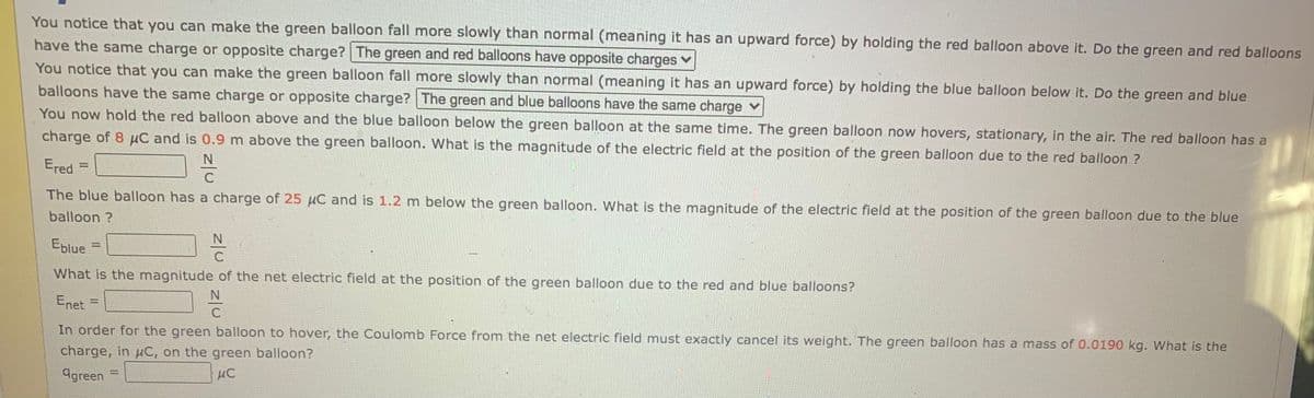 You notice that you can make the green balloon fall more slowly than normal (meaning it has an upward force) by holding the red balloon above it. Do the green and red balloons
have the same charge or opposite charge? The green and red balloons have opposite charges ✔
You notice that you can make the green balloon fall more slowly than normal (meaning it has an upward force) by holding the blue balloon below it. Do the green and blue
balloons have the same charge or opposite charge? The green and blue balloons have the same charge
You now hold the red balloon above and the blue balloon below the green balloon at the same time. The green balloon now hovers, stationary, in the air. The red balloon has a
charge of 8 μC and is 0.9 m above the green balloon. What is the magnitude of the electric field at the position of the green balloon due to the red balloon ?
N
Ered
The blue balloon has a charge of 25 μC and is 1.2 m below the green balloon. What is the magnitude of the electric field at the position of the green balloon due to the blue
balloon?
mon
Eblue
What is the magnitude of the net electric field at the position of the green balloon due to the red and blue balloons?
N
Enet
2E
ter
N
C
In order for the green balloon to hover, the Coulomb Force from the net electric field must exactly cancel its weight. The green balloon has a mass of 0.0190 kg. What is the
charge, in μC, on the green balloon?
agreen
μC
and