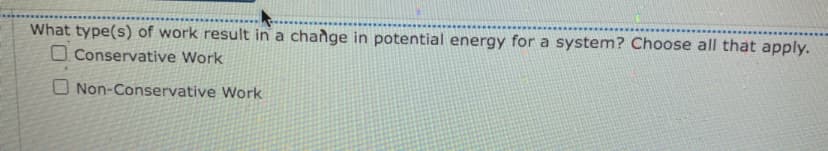 ## Types of Work Affecting Potential Energy

### Question:
What type(s) of work result in a change in potential energy for a system? Choose all that apply.

- [ ] Conservative Work
- [ ] Non-Conservative Work

### Explanation:
In the study of physics, it's important to understand how different types of work affect potential energy within a system.

- **Conservative Work**: This refers to work done by forces such as gravity or spring force, where the work done is path-independent and only depends on the initial and final positions. Changes in potential energy in these systems are reversible.

- **Non-Conservative Work**: This includes work done by forces like friction or air resistance, where the work done is path-dependent and generally results in a loss of mechanical energy from the system, often transforming it into thermal energy or other forms. These changes in energy are typically not entirely reversible.

Both types of work can impact the system's potential energy, but the nature and reversibility of this impact differ based on whether the work is conservative or non-conservative.