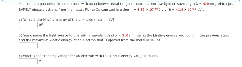 You set up a photoelectric experiment with an unknown metal to eject electrons. You use light of wavelength λ = 670 nm, which just
BARELY ejects electrons from the metal. Planck□s constant is either h = 6.63 x 10-34 J-s or h = 4.14 x 10-15 ev.s.
a) What is the binding energy of the unknown metal in eV?
ev
b) You change the light source to one with a wavelength of λ = 310 nm. Using the binding energy you found in the previous step,
find the maximum kinetic energy of an electron that is ejected from the metal in Joules.
J
c) What is the stopping voltage for an electron with the kinetic energy you just found?
V