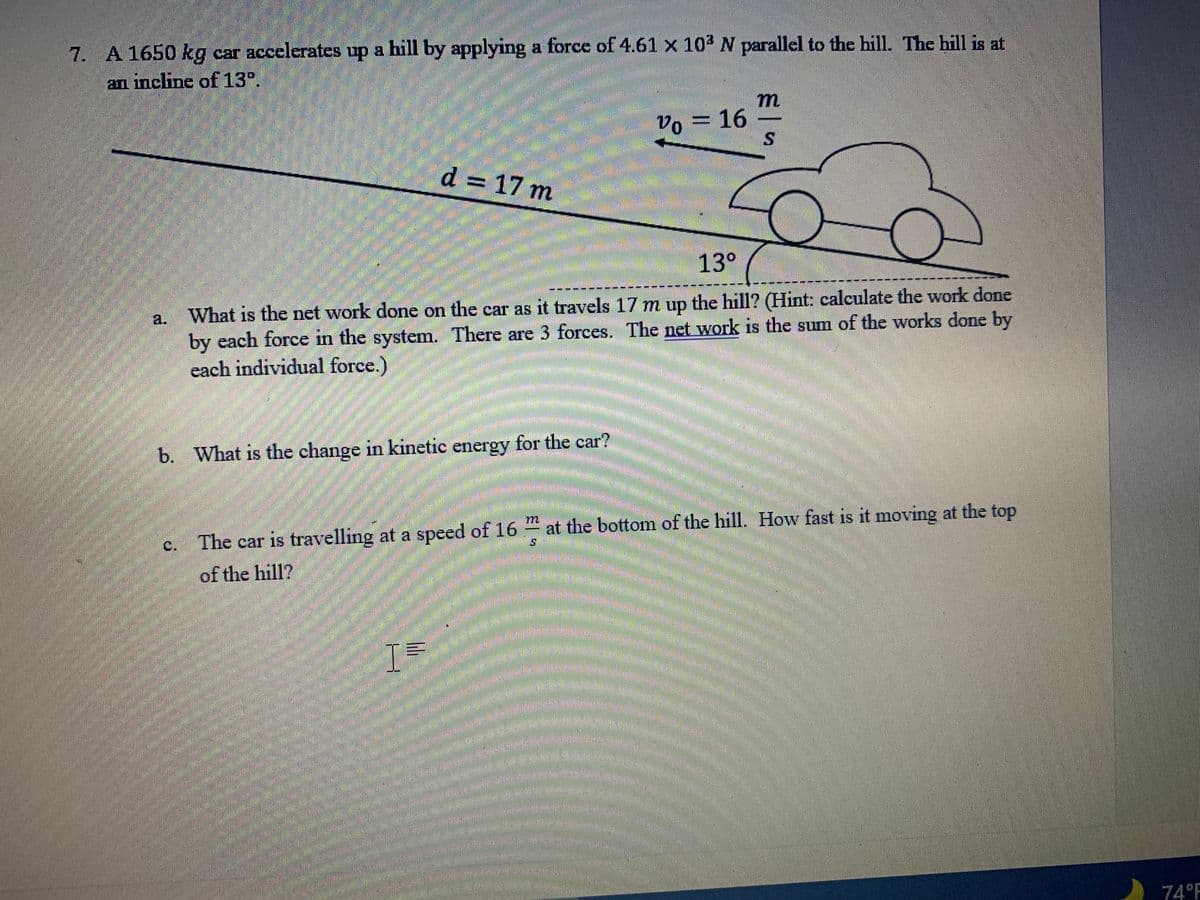 ### Problem 7

A \(1650 \, \text{kg}\) car accelerates up a hill by applying a force of \(4.61 \times 10^3 \, \text{N}\) parallel to the hill. The hill is at an incline of \(13^\circ\).

#### Diagram Description
The diagram shows a car moving up a hill that has an incline of \(13^\circ\). The initial speed of the car (\(v_0\)) is \(16 \, \frac{\text{m}}{\text{s}}\).
The distance (\(d\)) up the hill is \(17 \, \text{m}\).

#### Questions:
a. **What is the net work done on the car as it travels \(17 \, \text{m}\) up the hill?** 
   
   *(Hint: calculate the work done by each force in the system. There are 3 forces. The net work is the sum of the works done by each individual force.)*

b. **What is the change in kinetic energy for the car?**

c. **The car is travelling at a speed of \(16 \, \frac{\text{m}}{\text{s}}\) at the bottom of the hill. How fast is it moving at the top of the hill?**

### Solutions (Explanations)

#### Part (a) - **Net Work Done on the Car**
To calculate the net work done on the car as it travels up the hill, we need to consider the three forces acting on the car: 
1. The applied force (\(F_{\text{applied}} = 4.61 \times 10^3 \, \text{N}\)).
2. The gravitational force component along the hill.
3. The normal force, which does no work as it is perpendicular to displacement.

The net work \(W_{\text{net}}\) is given by the sum of the works done by each individual force.

#### Part (b) - **Change in Kinetic Energy**
The net work done on the car is equal to the change in kinetic energy (\(\Delta KE\)), according to the work-energy theorem:
\[ \Delta KE = W_{\text{net}} \]

#### Part (c) - **Speed at the Top of the Hill**
To find the speed at the top of the hill, we use the final kinetic energy:
\[ KE_{\text{