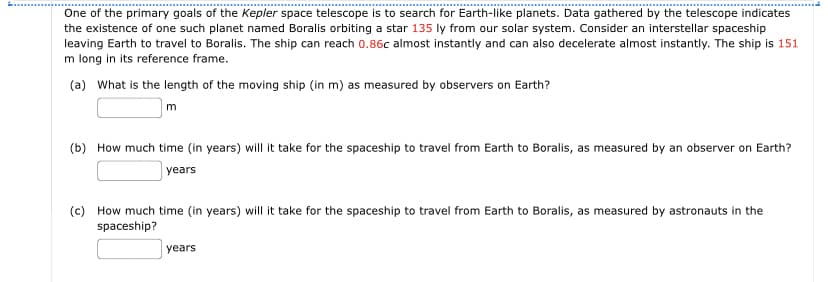 One of the primary goals of the Kepler space telescope is to search for Earth-like planets. Data gathered by the telescope indicates
the existence of one such planet named Boralis orbiting a star 135 ly from our solar system. Consider an interstellar spaceship
leaving Earth to travel to Boralis. The ship can reach 0.86c almost instantly and can also decelerate almost instantly. The ship is 151
m long in its reference frame.
(a) What is the length of the moving ship (in m) as measured by observers on Earth?
m
(b) How much time (in years) will it take for the spaceship to travel from Earth to Boralis, as measured by an observer on Earth?
years
(c) How much time (in years) will it take for the spaceship to travel from Earth to Boralis, as measured by astronauts in the
spaceship?
years