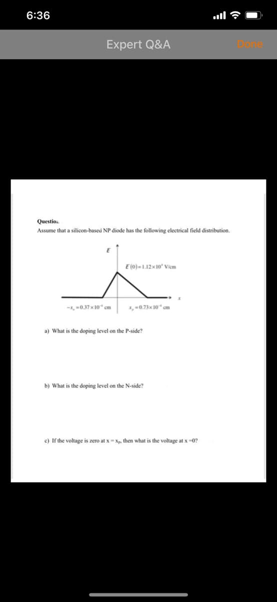 6:36
Expert Q&A
Done
Questio.
Assume that a silicon-based NP diode has the following electrical field distribution.
E (0)=1.12x10 Vicm
-1, 0.37 x10 cm
x,0.73x 10 cm
a) What is the doping level on the P-side?
b) What is the doping level on the N-side?
c) If the voltage is zero at x =Xp, then what is the voltage at x -0?
