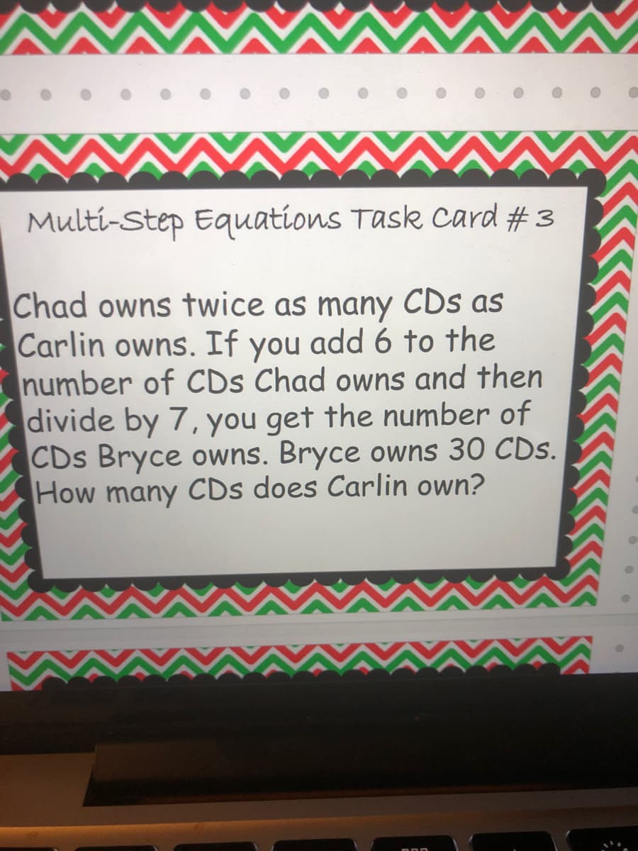 Multi-Step Equations Task card # 3
Chad owns twice as many CDs as
Carlin owns. If you add 6 to the
number of CDs Chad owns and then
divide by 7, you get the number of
CDs Bryce owns. Bryce owns 30 CDs.
How many CDs does Carlin own?
