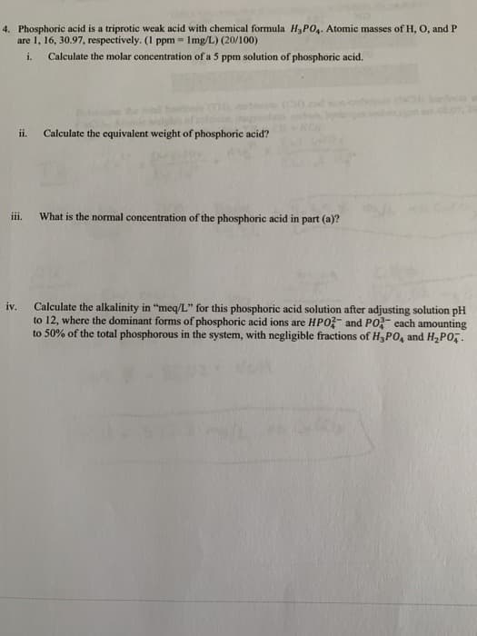 4. Phosphoric acid is a triprotic weak acid with chemical formula H3PO4. Atomic masses of H, O, and P
are 1, 16, 30.97, respectively. (I ppm = Img/L) (20/100)
i.
Calculate the molar concentration of a 5 ppm solution of phosphoric acid.
ii.
Calculate the equivalent weight of phosphoric acid?
ii.
What is the normal concentration of the phosphoric acid in part (a)?
iv.
Calculate the alkalinity in "meq/L" for this phosphoric acid solution after adjusting solution pH
to 12, where the dominant forms of phosphoric acid ions are HPO?- and PO- each amounting
to 50% of the total phosphorous in the system, with negligible fractions of H3PO, and H2PO,.
