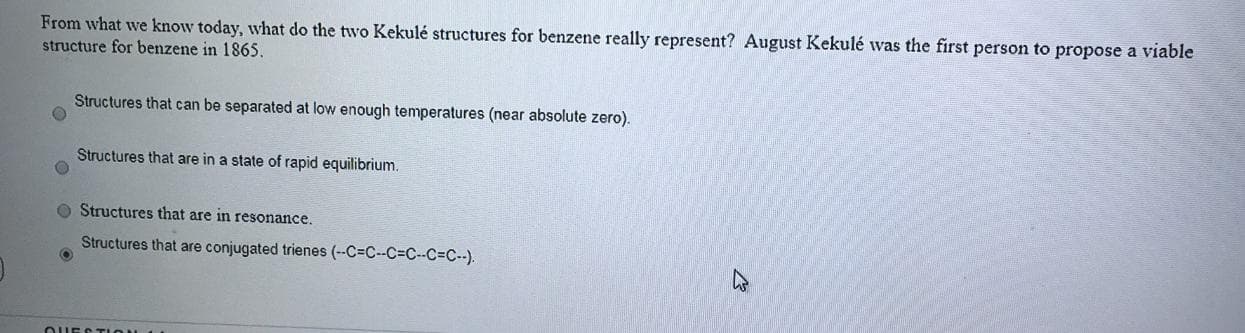 From what we know today, what do the two Kekulé structures for benzene really represent? August Kekulé was the first person to propose a viable
structure for benzene in 1865.
Structures that can be separated at low enough temperatures (near absolute zero).
Structures that are in a state of rapid equilibrium.
O Structures that are in resonance.
Structures that are conjugated trienes (--C=C--C%3DC--C3C--).
