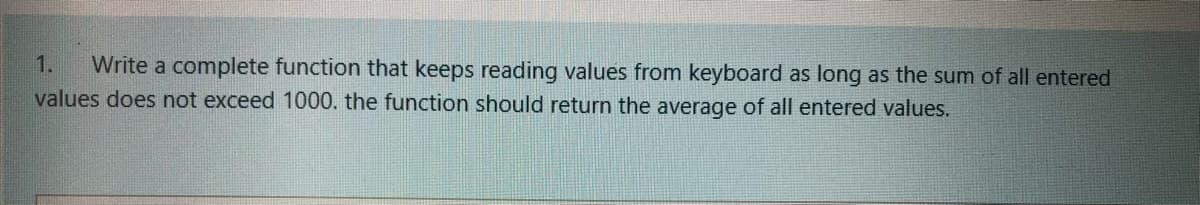 Write a complete function that keeps reading values from keyboard as long as the sum of all entered
values does not exceed 1000. the function should return the average of all entered values.
1.
