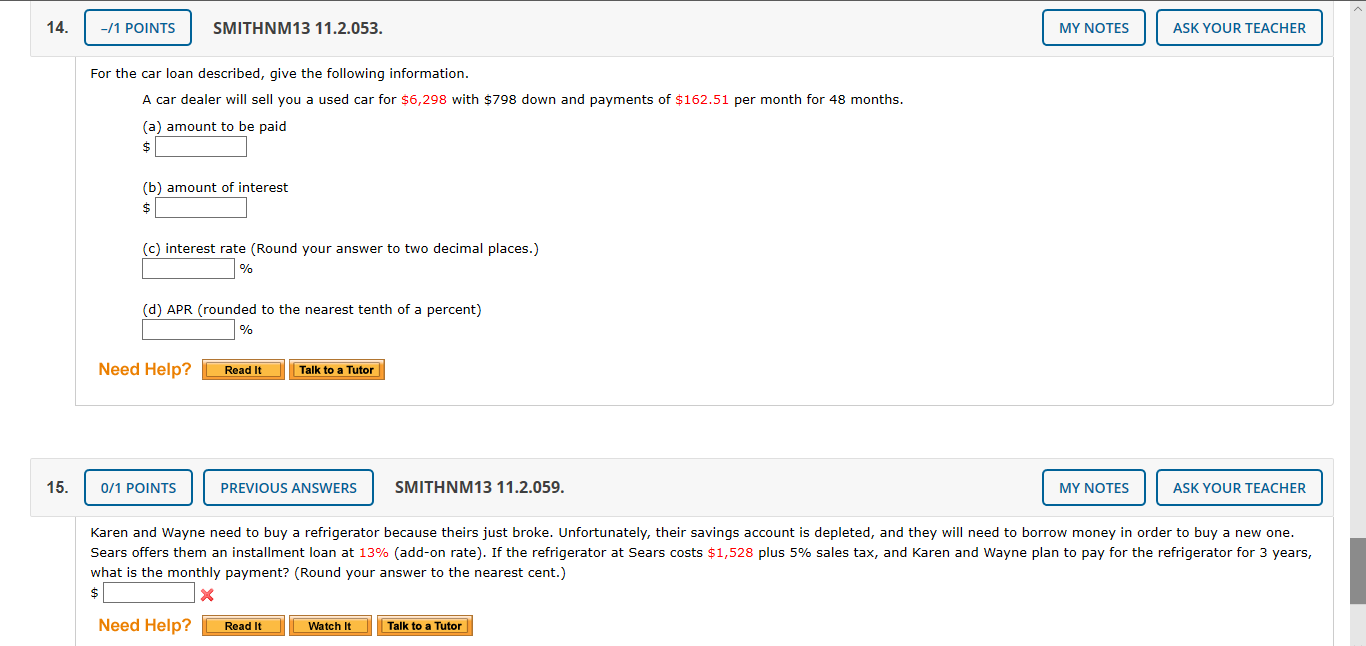 14.
-/1 POINTS
SMITHNM13 11.2.053.
MY NOTES
ASK YOUR TEACHER
For the car loan described, give the following information.
A car dealer will sell you a used car for $6,298 with $798 down and payments of $162.51 per month for 48 months.
(a) amount to be paid
(b) amount of interest
(c) interest rate (Round your answer to two decimal places.)
(d) APR (rounded to the nearest tenth of a percent)
Need Help?
Read It
Talk to a Tutor
15.
0/1 POINTS
PREVIOUS ANSWERS
SMITHNM13 11.2.059.
MY NOTES
ASK YOUR TEACHER
Karen and Wayne need to buy a refrigerator because theirs just broke. Unfortunately, their savings account is depleted, and they will need to borrow money in order to buy a new one.
Sears offers them an installment loan at 13% (add-on rate). If the refrigerator at Sears costs $1,528 plus 5% sales tax, and Karen and Wayne plan to pay for the refrigerator for 3 years,
what is the monthly payment? (Round your answer to the nearest cent.)
Need Help?
Watch It
Talk to a Tutor
Read It
