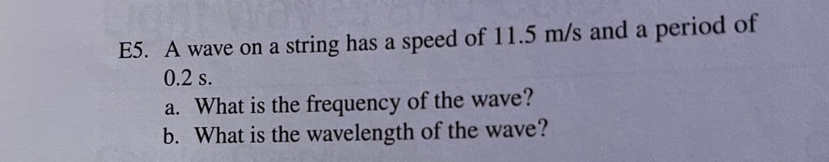 E5. A wave on a string has a speed of 11.5 m/s and a period of
0.2 s.
a. What is the frequency of the wave?
b. What is the wavelength of the wave?
