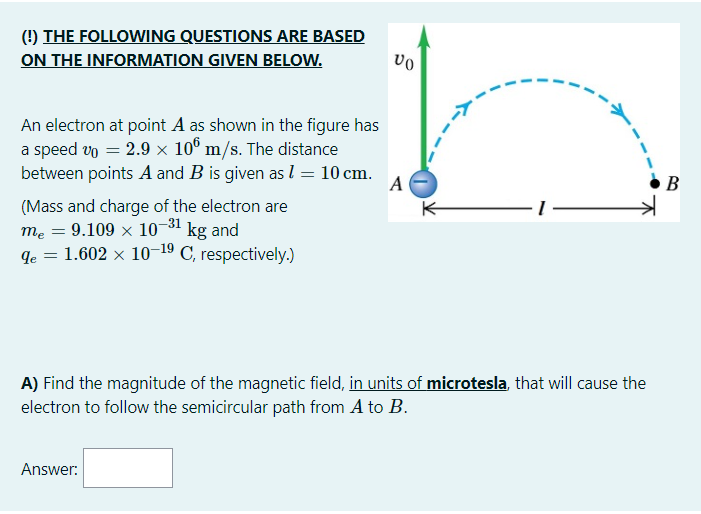 (!) THE FOLLOWING QUESTIONS ARE BASED
ON THE INFORMATION GIVEN BELOW.
An electron at point A as shown in the figure has
a speed vo = 2.9 x 10° m/s. The distance
between points A and B is given as l = 10 cm.
A
В
(Mass and charge of the electron are
mẹ = 9.109
10-31 kg and
de
1.602 × 10–19 C, respectively.)
%3D
A) Find the magnitude of the magnetic field, in units of microtesla, that will cause the
electron to follow the semicircular path from A to B.
Answer:
