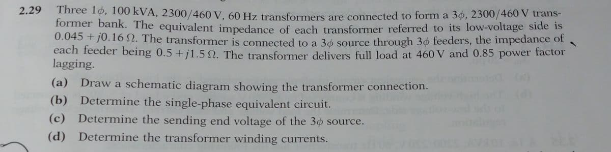 2.29
Three 10, 100 kVA, 2300/460 V, 60 Hz transformers are connected to form a 36, 2300/460 V trans-
former bank. The equivalent impedance of each transformer referred to its low-voltage side is
0.045 +10.16 2. The transformer is connected to a 36 source through 30 feeders, the impedance of
each feeder being 0.5 +j1.52. The transformer delivers full load at 460 V and 0.85 power factor
lagging.
(a) Draw a schematic diagram showing the transformer connection.
(b) Determine the single-phase equivalent circuit.
(c) Determine the sending end voltage of the 30 source.
(d) Determine the transformer winding currents.