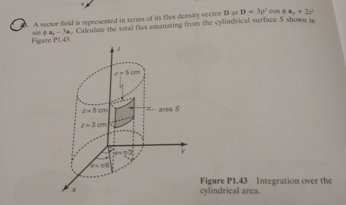 Q
3. A vector field is represented in terms of its flux density vector D as D = 3p² cos ☀ ap + 2z²
sin ☀ a. – 3a.. Calculate the total flux emanating from the cylindrical surface S shown in
Figure P1.43.
X
z = 5 cm
z = 3 cm
0=1/6
Z
p = 5 cm
10= n/3;
z area S
Figure P1.43 Integration over the
cylindrical area.