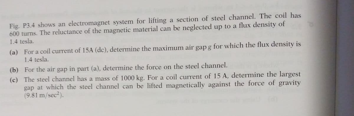 Fig. P3.4 shows an electromagnet system for lifting a section of steel channel. The coil has
600 turns. The reluctance of the magnetic material can be neglected up to a flux density of
1.4 tesla.
(a) For a coil current of 15A (dc), determine the maximum air gap g for which the flux density is
1.4 tesla.
(b)
For the air gap in part (a), determine the force on the steel channel.
(c) The steel channel has a mass of 1000 kg. For a coil current of 15 A, determine the largest
gap at which the steel channel can be lifted magnetically against the force of gravity
(9.81 m/sec²).