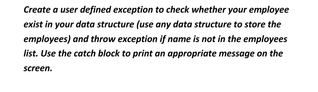 Create a user defined exception to check whether your employee
exist in your data structure (use any data structure to store the
employees) and throw exception if name is not in the employees
list. Use the catch block to print an appropriate message on the
screen.