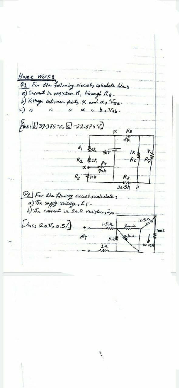 Home Work &
P1 For the following circuit, calculate the:
a) Current in resistor R₁. through R8.
b) Voltage between points X and as √xa.
"
a
"b, Vab.
ns: 39.375 V.-22.375 V
X
90v
R₂
R4
90k
R3
Flok
P2 For the following circuit, calculate :
a) The supply voltage, ET.
120.
[Ans: 201₂ 0.5A
1-52
+0
www
d
ET
2K
www
523
12
R5
Sk
R8
www
36.5kb
2012
ww
tk
-RET R₂
IKĮ
-too MA
loor