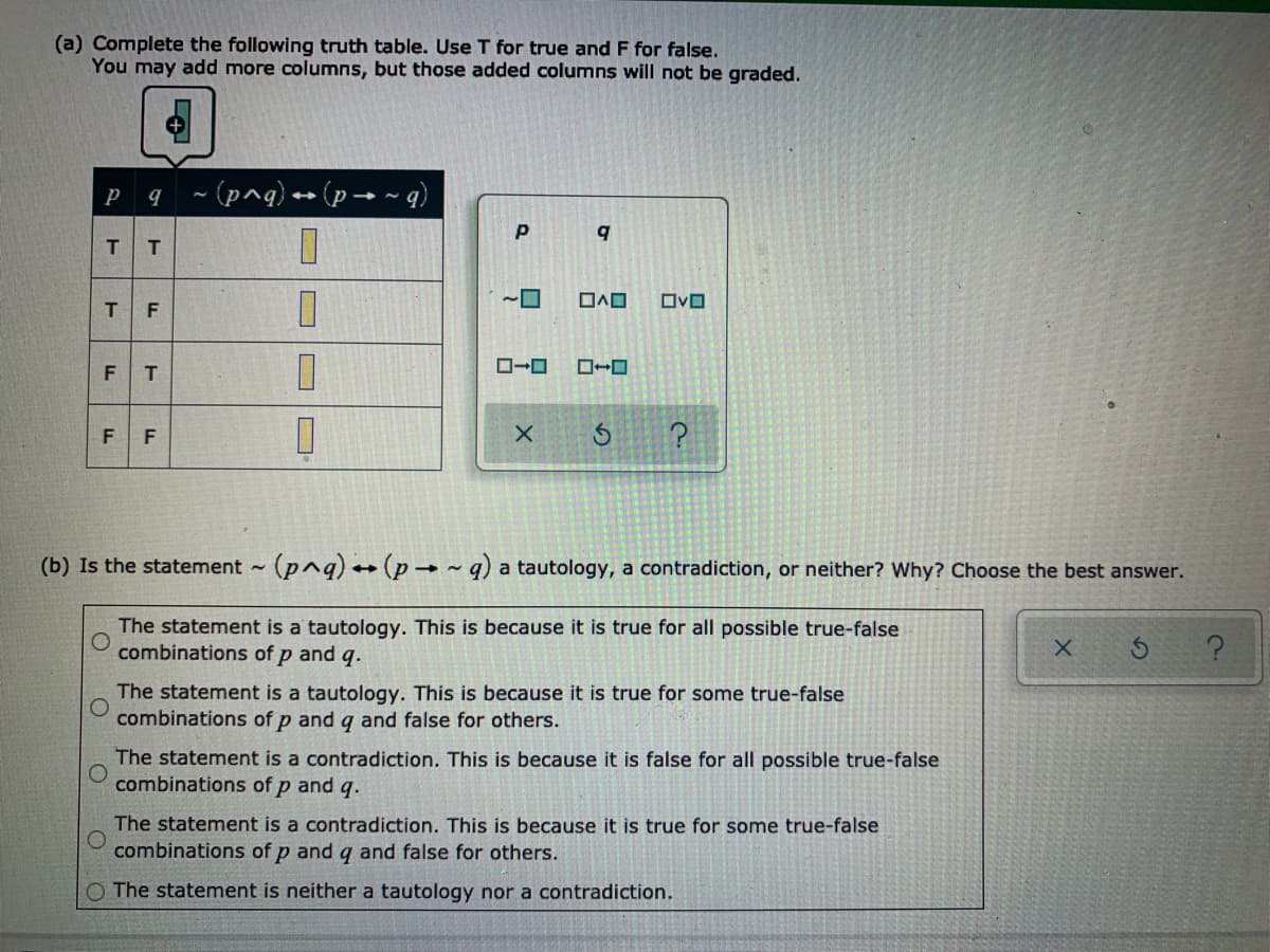 (a) Complete the following truth table. Use T for true and F for false.
You may add more columns, but those added columns will not be graded.
P q ~(pnq) - (p → ~ q)
T T
D.
D.
OvO
T
F
FT
F F
(b) Is the statement - (p^q) (p ~ q) a tautology, a contradiction, or neither? Why? Choose the best answer.
The statement is a tautology. This is because it is true for all possible true-false
combinations of p and q.
The statement is a tautology. This is because it is true for some true-false
combinations of p and g and false for others.
The statement is a contradiction. This is because it is false for all possible true-false
combinations of p and q.
The statement is a contradiction. This is because it is true for some true-false
combinations of p and q and false for others.
O The statement is neither a tautology nor a contradiction.
