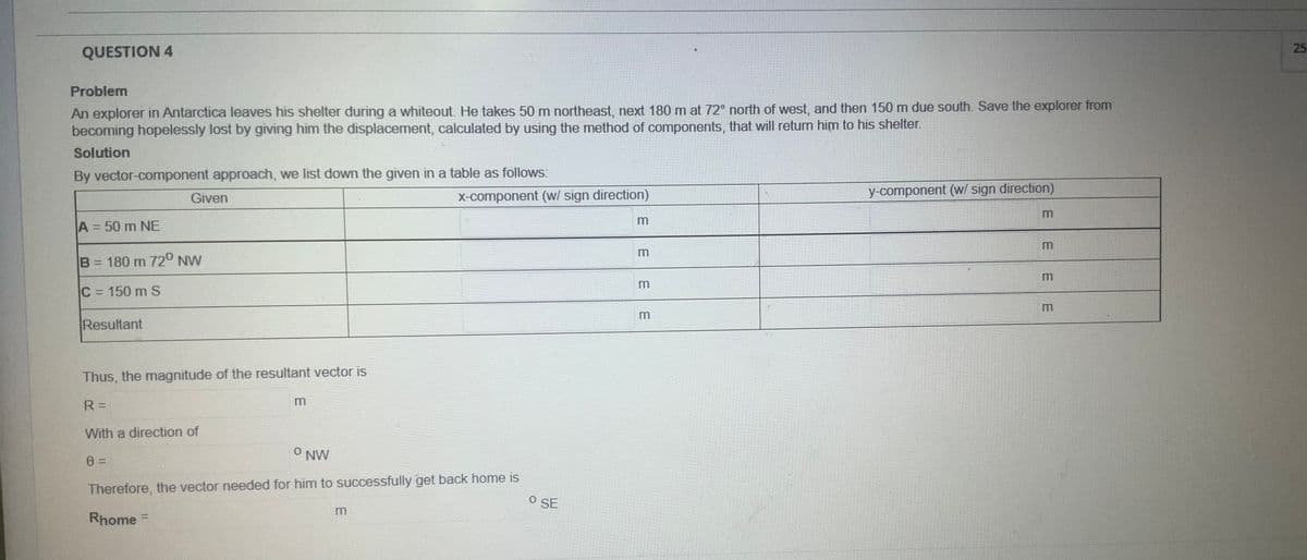 25
QUESTION 4
Problem
An explorer in Antarctica leaves his shelter during a whiteout. He takes 50 m northeast, next 180 m at 72° north of west, and then 150 m due south. Save the explorer from
becoming hopelessly lost by giving him the displacement, calculated by using the method of components, that will retum him to his shelter.
Solution
By vector-component approach, we list down the given in a table as follows:
X-component (w/ sign direction)
y-component (w/ sign direction)
Given
A = 50 m NE
%3D
B 180 m 72° NW
m
C 150 m S
%3D
m
Resultant
Thus, the magnitude of the resultant vector is
R =
With a direction of
O NW
Therefore, the vector needed for him to successfully get back home is
O SE
Rhome =
%3D
EEEE
EEE
