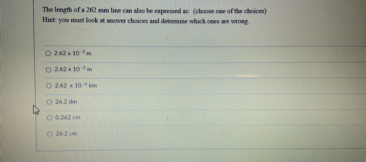 The length of a 262 mm line can also be expressed as: (choose one of the choices)
Hint: you must look at answer choices and determine which ones are wrong.
O 2.62 x 10 2 m
O2.62 x 10 3m
O 2.62 x 10 km
26.2 dm
O0.262 cm
O 26.2 cm
