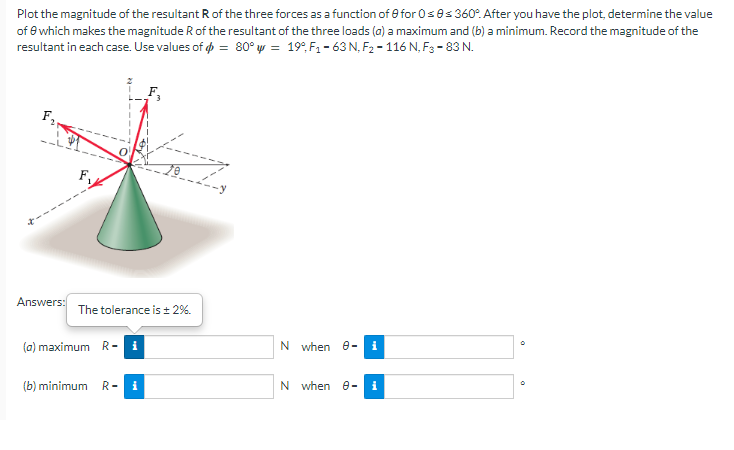 Plot the magnitude of the resultant R of the three forces as a function of for 0≤0s 360°. After you have the plot, determine the value
of 6 which makes the magnitude R of the resultant of the three loads (a) a maximum and (b) a minimum. Record the magnitude of the
resultant in each case. Use values of = 80° w = 19°F₁-63 N, F₂-116 N, F3-83 N.
F₁
N when 8- i
N when 8- i
Answers:
(a) maximum R-₁
(b) minimum R- i
The tolerance is ± 2%.