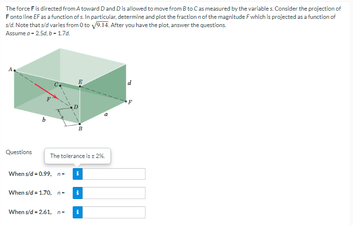 The force F is directed from A toward D and D is allowed to move from B to C as measured by the variables. Consider the projection of
Fonto line EF as a function of s. In particular, determine and plot the fraction n of the magnitude F which is projected as a function of
s/d. Note that s/d varies from 0 to √9.14. After you have the plot, answer the questions.
Assume a - 2.5d, b-1.7d.
F
3
a
B
The tolerance is ± 2%.
i
Questions
When s/d = 0.99, n-
When s/d = 1.70, n-
When s/d = 2.61, n-