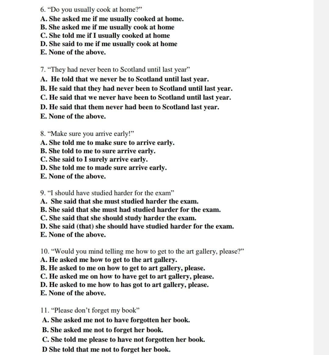 6. "Do you usually cook at home?"
A. She asked me if me usually cooked at home.
B. She asked me if me usually cook at home
C. She told me if I usually cooked at home
D. She said to me if me usually cook at home
E. None of the above.
7. "They had never been to Scotland until last year"
A. He told that we never be to Scotland until last year.
B. He said that they had never been to Scotland until last year.
C. He said that we never have been to Scotland until last year.
D. He said that them never had been to Scotland last year.
E. None of the above.
8. “Make sure you arrive early!"
A. She told me to make sure to arrive early.
B. She told to me to sure arrive early.
C. She said to I surely arrive early.
D. She told me to made sure arrive early.
E. None of the above.
9. "I should have studied harder for the exam"
A. She said that she must studied harder the exam.
B. She said that she must had studied harder for the exam.
C. She said that she should study harder the exam.
D. She said (that) she should have studied harder for the exam.
E. None of the above.
10. “Would you mind telling me how to get to the art gallery, please?"
A. He asked me how to get to the art gallery.
B. He asked to me on how to get to art gallery, please.
C. He asked me on how to have get to art gallery, please.
D. He asked to me how to has got to art gallery, please.
E. None of the above.
11. “Please don't forget my book"
A. She asked me not to have forgotten her book.
B. She asked me not to forget her book.
C. She told me please to have not forgotten her book.
D She told that me not to forget her book.
