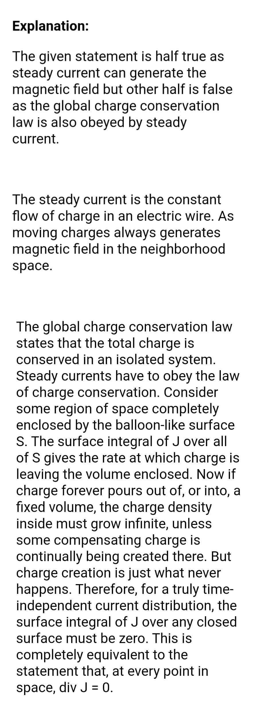 Explanation:
The given statement is half true as
steady current can generate the
magnetic field but other half is false
as the global charge conservation
law is also obeyed by steady
current.
The steady current is the constant
flow of charge in an electric wire. As
moving charges always generates
magnetic field in the neighborhood
space.
The global charge conservation law
states that the total charge is
conserved in an isolated system.
Steady currents have to obey the law
of charge conservation. Consider
some region of space completely
enclosed by the balloon-like surface
S. The surface integral of J over all
of S gives the rate at which charge is
leaving the volume enclosed. Now if
charge forever pours out of, or into, a
fixed volume, the charge density
inside must grow infinite, unless
some compensating charge is
continually being created there. But
charge creation is just what never
happens. Therefore, for a truly time-
independent current distribution, the
surface integral of J over any closed
surface must be zero. This is
completely equivalent to the
statement that, at every point in
space, div J = 0.
