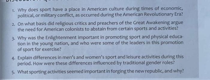 1. Why does sport have a place in American culture during times of economic,
political, or military conflict, as occurred during the American Revolutionary Era?
2. On what basis did religious critics and preachers of the Great Awakening argue
the need for American colonists to abstain from certain sports and activities?
3. Why was the Enlightenment important in promoting sport and physical educa-
tion in the young nation, and who were some of the leaders in this promotion
of sport for exercise?
4. Explain differences in men's and women's sport and leisure activities during this
period. How were these differences influenced by traditional gender roles?
5. What sporting activities seemed important in forging the new republic, and why?
