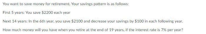 You want to save money for retirement. Your savings pattern is as follows:
First 5 years: You save $2200 each year
Next 14 years: In the óth year, you save $2100 and decrease your savings by $100 in each following year.
How much money will you have when you retire at the end of 19 years, if the interest rate is 7% per year?
