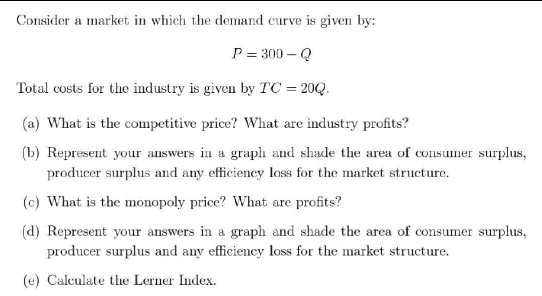 Consider a market in which the demand curve is given by:
P = 300 – Q
Total costs for the industry is given by TC 20Q.
(a) What is the competitive price? What are industry profits?
(b) Represent your answers in a graph and shade the area of consumer surplus,
producer surplus and any efficiency loss for the market structure.
(c) What is the monopoly price? What are profits?
(d) Represent your answers in a graph and shade the area of consumer surplus,
producer surplus and any efficiency loss for the market structure.
(e) Calculate the Lerner Index.
