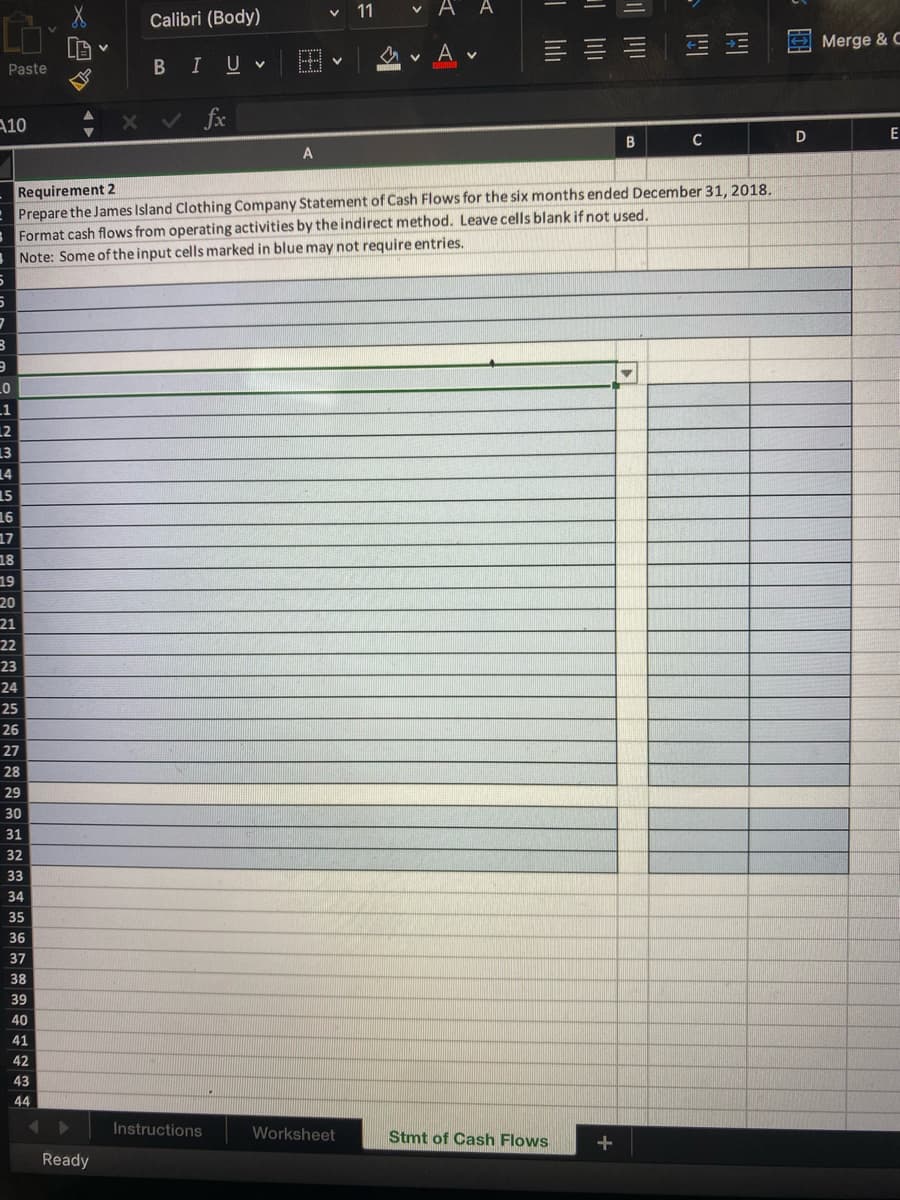 CO
Paste
A10
VAA
VA
V
三三三
==
x ✓ fx
A
B
C
D
Requirement 2
Prepare the James Island Clothing Company Statement of Cash Flows for the six months ended December 31, 2018.
Format cash flows from operating activities by the indirect method. Leave cells blank if not used.
Note: Some of the input cells marked in blue may not require entries.
5
5
7
3
9
_0
.1
12
13
14
15
16
17
18
19
20
21
22
23
24
25
26
27
28
29
30
31
32
33
34
35
36
37
38
39
40
41
42
43
44
◄
Calibri (Body)
BIU v
Ready
V
V
Instructions
11
Worksheet
Tlılı
Stmt of Cash Flows
+
Merge & C
E