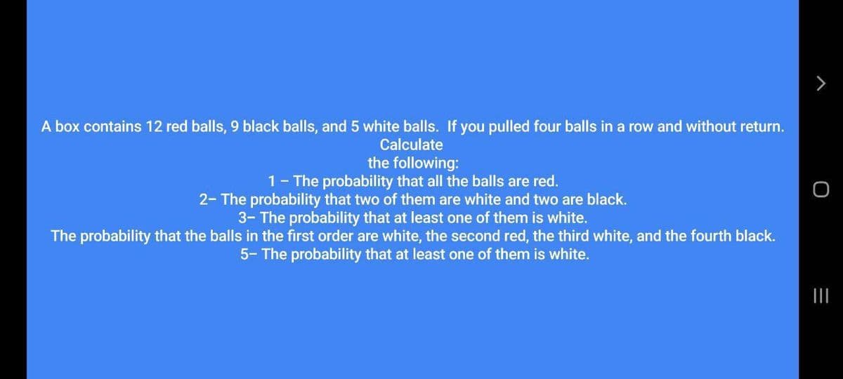 A box contains 12 red balls, 9 black balls, and 5 white balls. If you pulled four balls in a row and without return.
Calculate
the following:
1- The probability that all the balls are red.
2- The probability that two of them are white and two are black.
3- The probability that at least one of them is white.
The probability that the balls in the first order are white, the second red, the third white, and the fourth black.
5- The probability that at least one of them is white.
II
