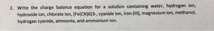 2. Write the charge balance equation for a solution containing water, hydrogen ion,
hydroxide ion, chlorate ion, [Fe(CN)6]3-, cyanide ion, iron (III), magnesium ion, methanol,
hydrogen cyanide, ammonia, and ammonium ion.
