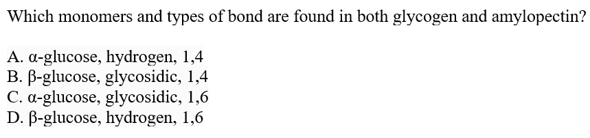 Which monomers and types of bond are found in both glycogen and amylopectin?
A. a-glucose, hydrogen, 1,4
B. B-glucose, glycosidic, 1,4
C. a-glucose, glycosidic, 1,6
D. B-glucose, hydrogen, 1,6
