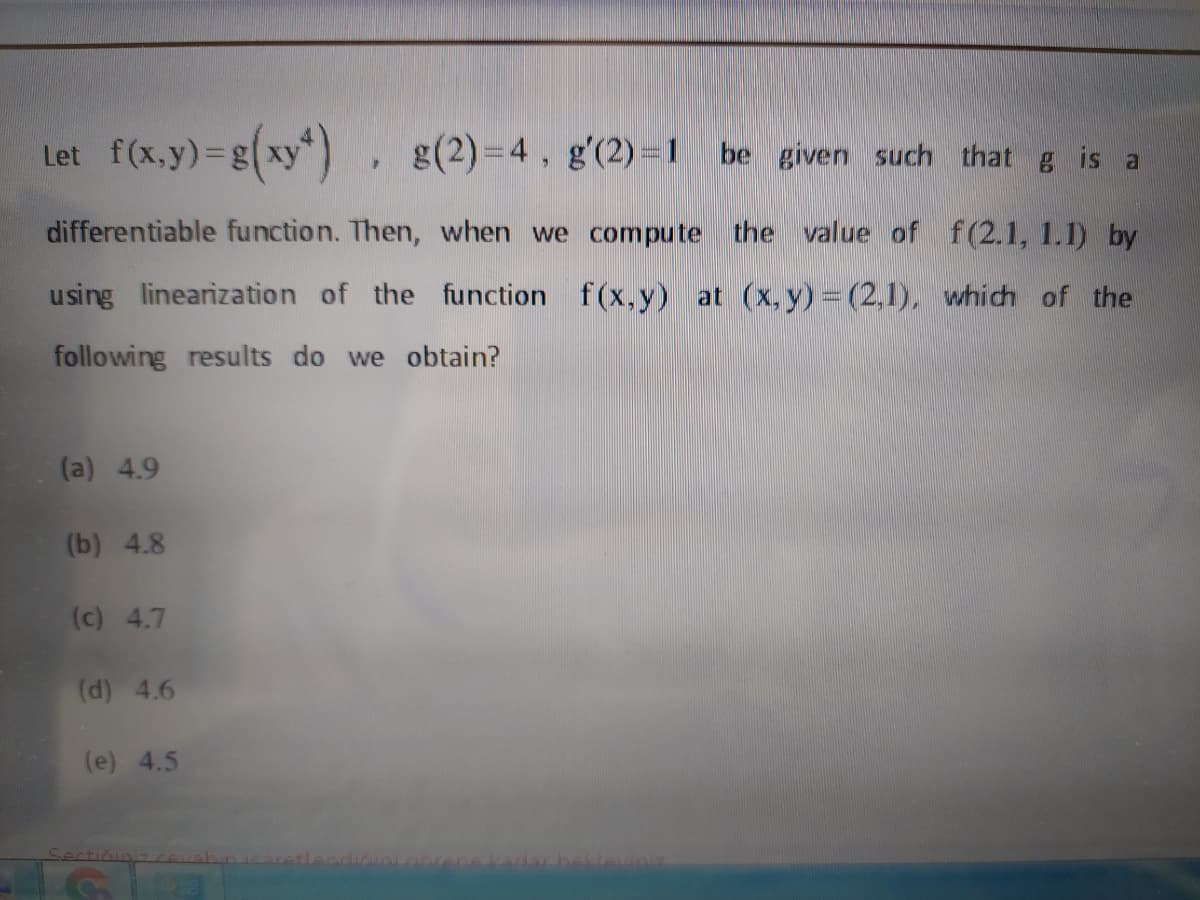 Let f(x,y)=g(xy")
g(2)=4, g'(2) =1 be given such that g is a
differentiable function. Then, when we compute the value of f(2.1, 1.1) by
using linearization of the function f(x,y) at (x,y) (2,1), which of the
following results do we obtain?
(a) 4.9
(b) 4.8
(c) 4.7
(d) 4.6
(e) 4.5
प्राकशकर
