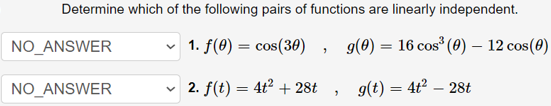 Determine which of the following pairs of functions are linearly independent.
NO_ANSWER
v 1. f(0) = cos(30)
g(0) = 16 cos (0) – 12 cos(0)
NO_ANSWER
v 2. f(t) = 4t² + 28t
g(t) = 4t2 – 28t
