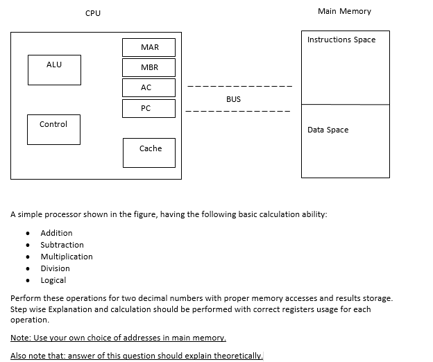 Main Memory
CPU
Instructions Space
MAR
ALU
MBR
AC
BUS
PC
Control
Data Space
Cache
A simple processor shown in the figure, having the following basic calculation ability:
• Addition
• Subtraction
Multiplication
Division
• Logical
Perform these operations for two decimal numbers with proper memory accesses and results storage.
Step wise Explanation and calculation should be performed with correct registers usage for each
operation.
Note: Use your own choice of addresses in main memory.
Also note that: answer of this question should explain theoretically.
