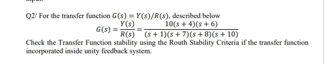 Q2/ For the transfer function G(s) = Y (s)/R(s), described below
Y(s)
G(s) =
R(s)
10(s + 4)(s + 6)
(s + 1)(s+ 7)(s + 8)(s + 10)
%3D
Check the Transfer Function stability using the Routh Stability Criteria if the transfer function
incorporated inside unity feedback system.
