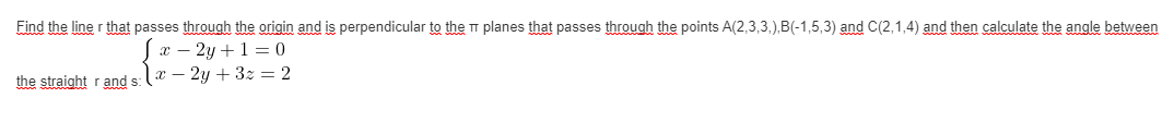 Find the line r that passes through the origin and is perpendicular to the TT planes that passes through the points A(2,3,3,),B(-1,5,3) and C(2,1,4) and then calculate the angle between
x – 2y +1 = 0
x – 2y + 3z = 2
the straight r and s:
