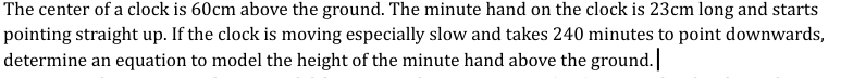 The center of a clock is 60cm above the ground. The minute hand on the clock is 23cm long and starts
pointing straight up. If the clock is moving especially slow and takes 240 minutes to point downwards,
determine an equation to model the height of the minute hand above the ground.