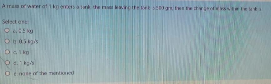 A mass of water of 1 kg enters a tank, the mass leaving the tank is 500 gm, then the change of mass within the tank is:
Select one:
O a, 0.5 kg
O b. 0.5 kg/s
O c. 1 kg
O d. 1 kg/s
O e. none of the mentioned
