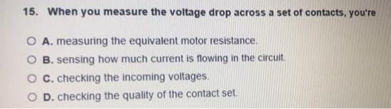 15. When you measure the voltage drop across a set of contacts, you're
O A. measuring the equivalent motor resistance.
B. sensing how much current is flowing in the circuit.
O C. checking the incoming voltages.
O D. checking the quality of the contact set.
